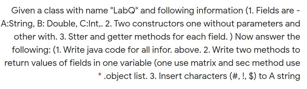 Given a class with name "LabQ" and following information (1. Fields are -
A:String, B: Double, C:Int,. 2. Two constructors one without parameters and
other with. 3. Stter and getter methods for each field. ) Now answer the
following: (1. Write java code for all infor. above. 2. Write two methods to
return values of fields in one variable (one use matrix and sec method use
.object list. 3. Insert characters (#, !, $) to A string
