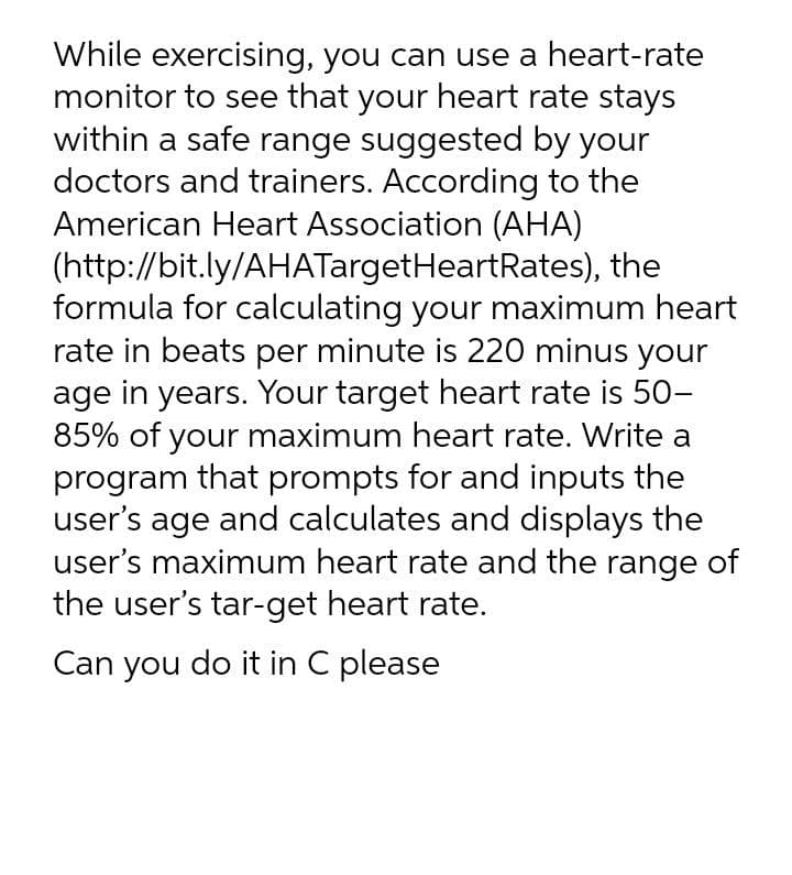 While exercising, you can use a heart-rate
monitor to see that your heart rate stays
within a safe range suggested by your
doctors and trainers. According to the
American Heart Association (AHA)
(http://bit.ly/AHATargetHeartRates), the
formula for calculating your maximum heart
rate in beats per minute is 220 minus your
age in years. Your target heart rate is 50-
85% of your maximum heart rate. Write a
program that prompts for and inputs the
user's age and calculates and displays the
user's maximum heart rate and the range of
the user's tar-get heart rate.
Can you do it in C please
