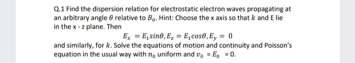 Q.1 Find the dispersion relation for electrostatic electron waves propagating at
an arbitrary angle 0 relative to B,. Hint: Choose the x axis so that k and E lie
in the x - z plane. Then
Ex = E,sin0, E, = E,cos0,Ey = 0
and similarly, for k. Solve the equations of motion and continuity and Poisson's
equation in the usual way with no uniform and v, = Eo = 0.
