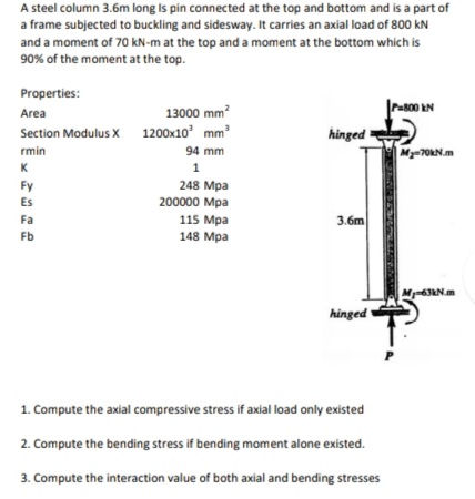 A steel column 3.6m long Is pin connected at the top and bottom and is a part of
a frame subjected to buckling and sidesway. It carries an axial load of 800 kN
and a moment of 70 kN-m at the top and a moment at the bottom which is
90% of the moment at the top.
Properties:
13000 mm?
Pa800 AN
Area
Section Modulus X 1200x10 mm
hinged
rmin
94 mm
My=70RN.m
K
1
Fy
248 Mpa
200000 Mpa
Es
Fa
115 Mpa
148 Мра
3.бm
Fb
M-63RN.m
hinged
1. Compute the axial compressive stress if axial load only existed
2. Compute the bending stress if bending moment alone existed.
3. Compute the interaction value of both axial and bending stresses
