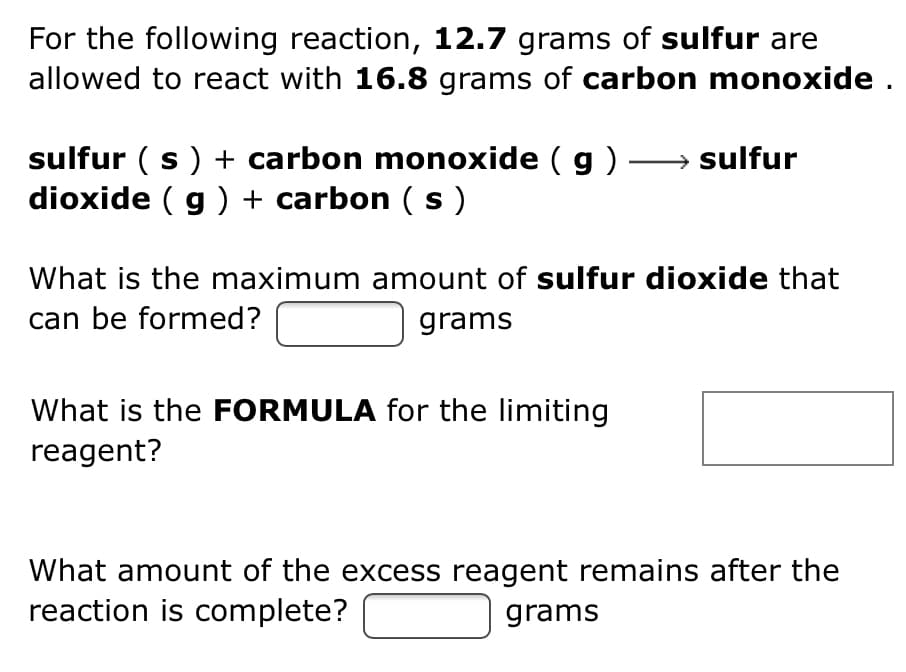 For the following reaction, 12.7 grams of sulfur are
allowed to react with 16.8 grams of carbon monoxide .
sulfur ( s) + carbon monoxide ( g ) → sulfur
dioxide ( g ) + carbon (s)
What is the maximum amount of sulfur dioxide that
can be formed?
grams
What is the FORMULA for the limiting
reagent?
What amount of the excess reagent remains after the
reaction is complete?
grams
