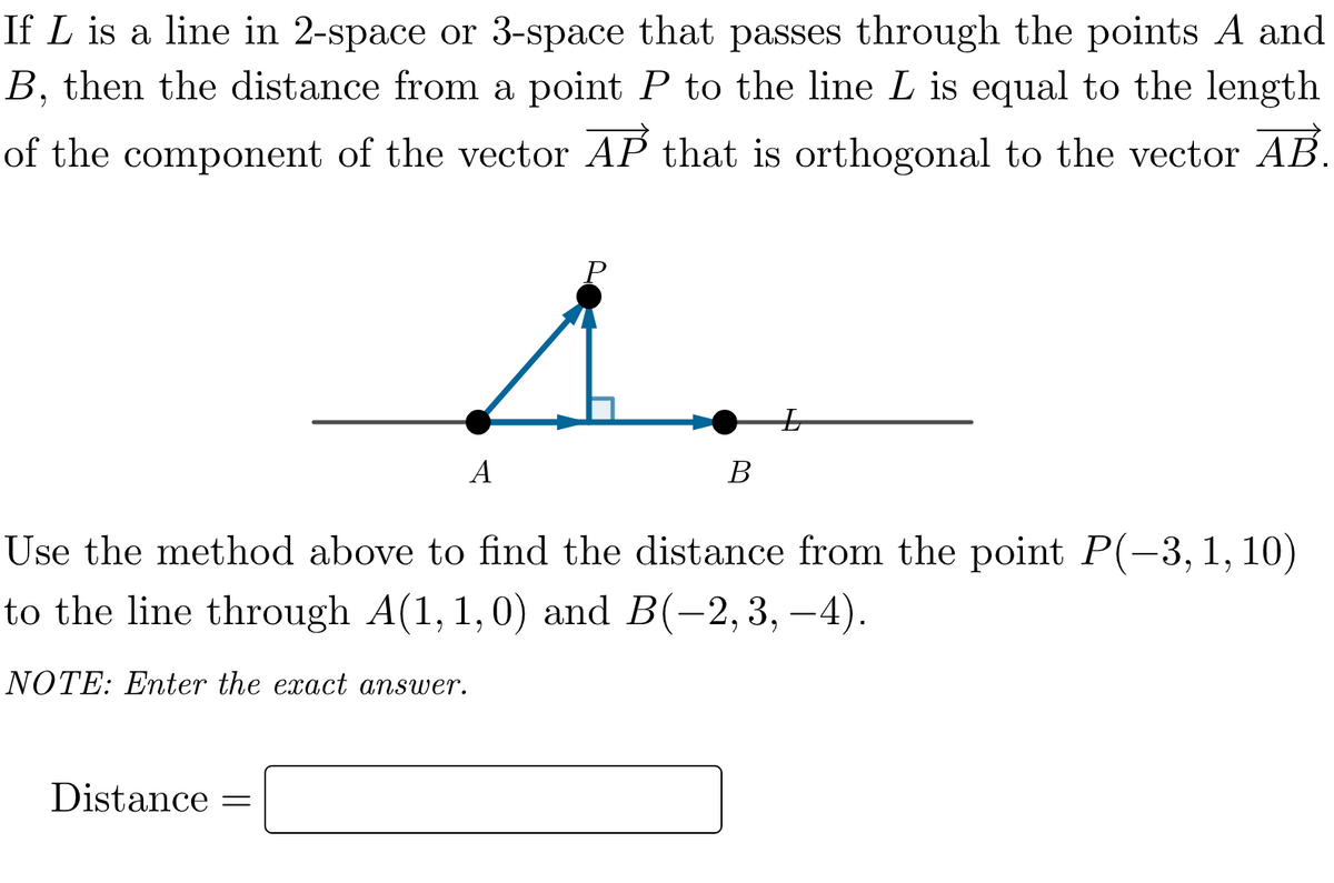If L is a line in 2-space or 3-space that passes through the points A and
B, then the distance from a point P to the line L is equal to the length
of the component of the vector AP that is orthogonal to the vector AB.
Distance
A
=
P
Use the method above to find the distance from the point P(-3, 1, 10)
to the line through A(1, 1, 0) and B(-2, 3,-4).
NOTE: Enter the exact answer.
B