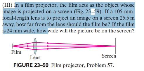 (III) In a film projector, the film acts as the object whose
image is projected on a screen (Fig. 23–59). If a 105-mm-
focal-length lens is to project an image on a screen 25.5 m
away, how far from the lens should the film be? If the film
is 24 mm wide, how wide will the picture be on the screen?
Film
Lens
Screen
FIGURE 23-59 Film projector, Problem 57.
