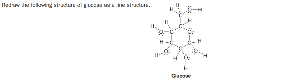 Redraw the following structure of glucose as a line structure.
H
HI Ö-H
H
H-C.
H-O:
H O:
H
Glucose
:O: I :0
