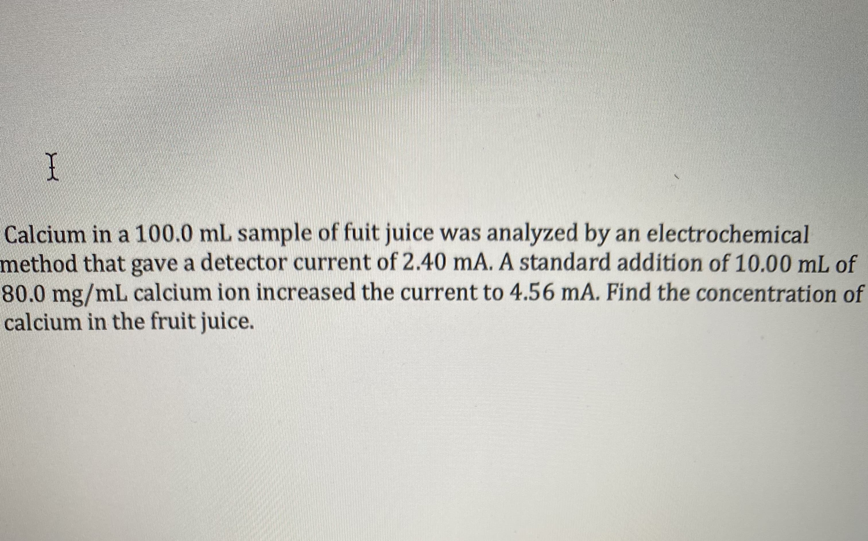 Calcium in a 100.0 mL sample of fuit juice was analyzed by an electrochemical
method that gave a detector current of 2.40 mA. A standard addition of 10.00 mL of
80.0mg/mL calcium ion increased the current to 4.56 mA. Find the concentration of
calcium in the fruit juice.
