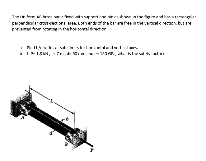 The Uniform AB brass bar is fixed with support and pin as shown in the figure and has a rectangular
perpendicular cross-sectional area. Both ends of the bar are free in the vertical direction, but are
prevented from rotating in the horizontal direction.
a- Find b/d ratios at safe limits for horizontal and vertical axes.
b- If P= 1,8 kN, L= 7 m, d= 60 mm and e= 150 GPa, what is the safety factor?
