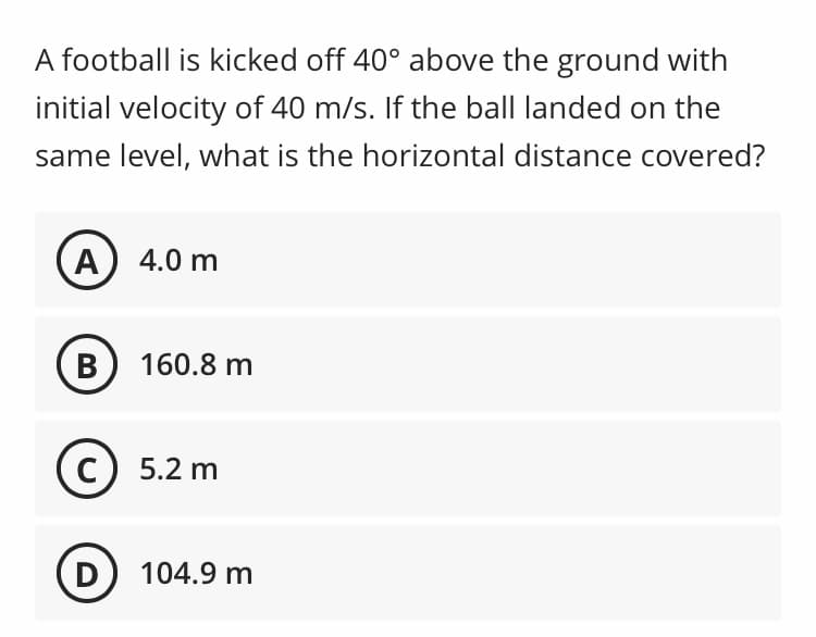 A football is kicked off 40° above the ground with
initial velocity of 40 m/s. If the ball landed on the
same level, what is the horizontal distance covered?
A) 4.0 m
B) 160.8 m
5.2 m
D
) 104.9 m
