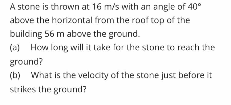 A stone is thrown at 16 m/s with an angle of 40°
above the horizontal from the roof top of the
building 56 m above the ground.
(a) How long will it take for the stone to reach the
ground?
(b) What is the velocity of the stone just before it
strikes the ground?
