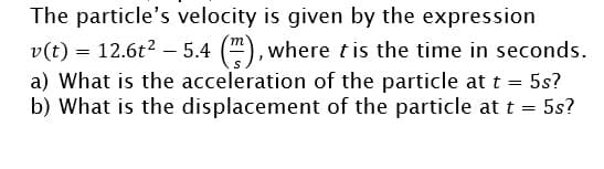 The particle's velocity is given by the expression
v(t) = 12.6t2 – 5.4 ("), where tis the time in seconds.
a) What is the acceleration of the particle at t = 5s?
b) What is the displacement of the particle at t = 5s?
