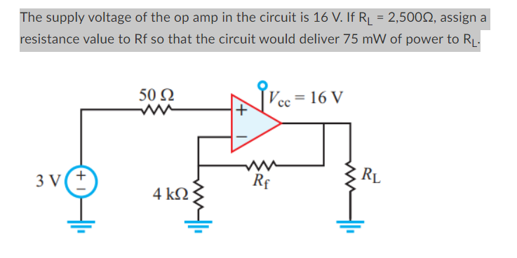 The supply voltage of the op amp in the circuit is 16 V. If R₁ = 2,5000, assign a
resistance value to Rf so that the circuit would deliver 75 mW of power to R₁.
3 V(+
50 Ω
4 ΚΩ
Vcc= 16 V
ww
Rf
RL