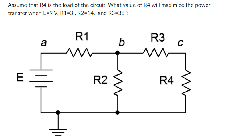 Assume that R4 is the load of the circuit, What value of R4 will maximize the power
transfer when E=9 V, R1-3, R2=14, and R3=38 ?
E
a
R1
m
ㅔㅔ
R2
b
R3
M
R4
C
