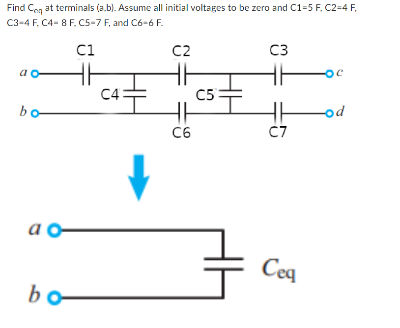 Find Ceq at terminals (a,b). Assume all initial voltages to be zero and C1=5 F, C2=4 F,
C3=4 F, C4= 8 F, C5=7 F, and C6=6 F.
ao
bo-
ao
bo
C1
C4
C2
HH
C6
C5=
3
C3
HH
C7
Ceq
-ос
-od