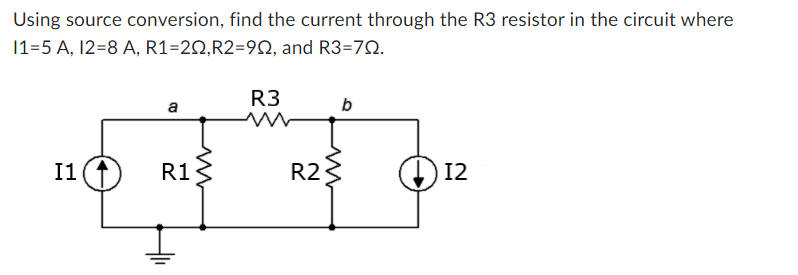 Using source conversion, find the current through the R3 resistor in the circuit where
11=5 A, 12=8 A,
R1=20,R2=902, and R3=722.
I1
a
R1
R3
R2
b
12