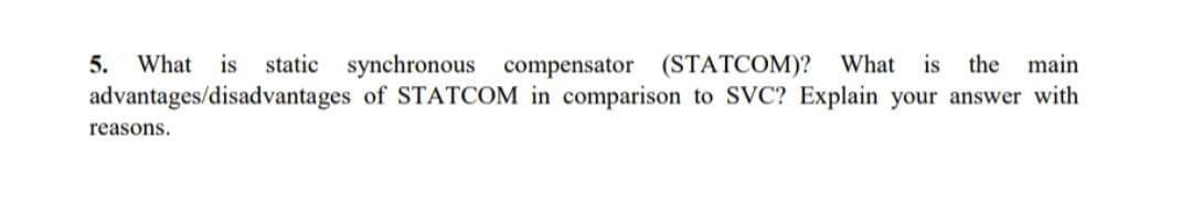 5. What is static synchronous compensator (STATCOM)? What is the main
advantages/disadvantages of STATCOM in comparison to SVC? Explain your answer with
reasons.