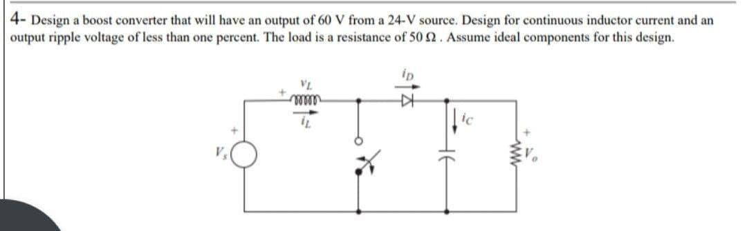 4- Design a boost converter that will have an output of 60 V from a 24-V source. Design for continuous inductor current and an
output ripple voltage of less than one percent. The load is a resistance of 50 2. Assume ideal components for this design.
VL
ooooo
ip
-
^