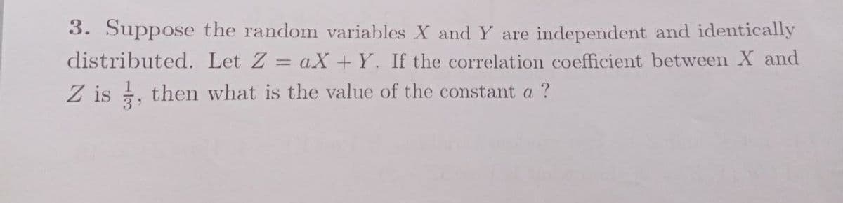 3. Suppose the random variables X and Y are independent and identically
distributed. Let Z = aX + Y. If the correlation coefficient between X and
Z is , then what is the value of the constant a ?
