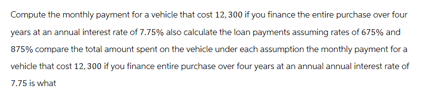 Compute the monthly payment for a vehicle that cost 12, 300 if you finance the entire purchase over four
years at an annual interest rate of 7.75% also calculate the loan payments assuming rates of 675% and
875% compare the total amount spent on the vehicle under each assumption the monthly payment for a
vehicle that cost 12, 300 if you finance entire purchase over four years at an annual annual interest rate of
7.75 is what