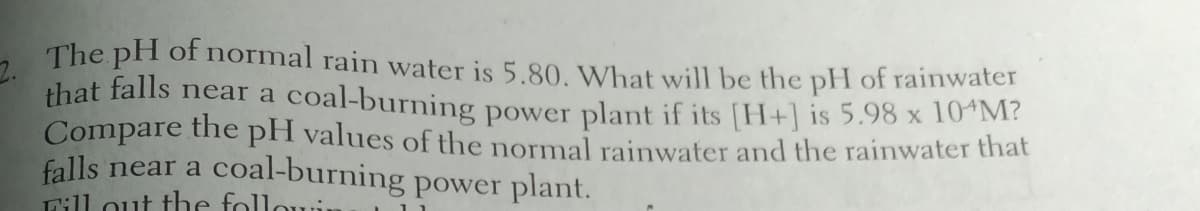 2. The pH of normal rain water is 5.80. What will be the pH of rainwater
that falls near a coal-burning power plant if its [H+] is 5.98 x 104M?
Compare the pH values of the normal rainwater and the rainwater that
falls near a
Lill out the folloi.
coal-burning power plant.
