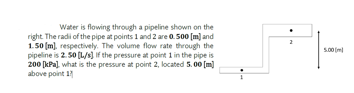 Water is flowing through a pipeline shown on the
right. The radii of the pipe at points 1 and 2 are 0.500 [m] and
1.50 [m], respectively. The volume flow rate through the
pipeline is 2. 50 [L/s]. If the pressure at point 1 in the pipe is
200 [kPa], what is the pressure at point 2, located 5. 00 [m]
above point 1?
2
5.00 [m]
1
