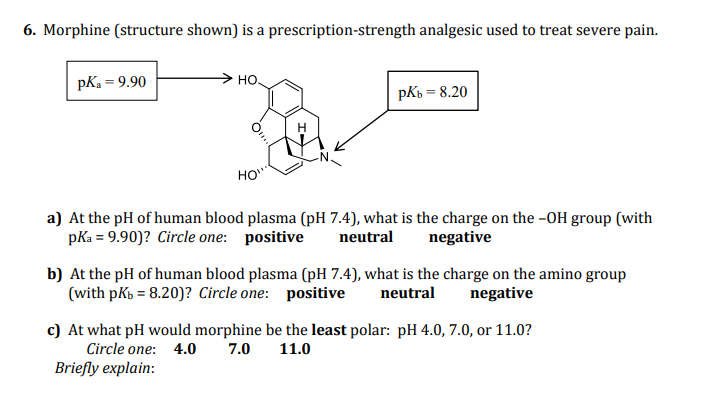 6. Morphine (structure shown) is a prescription-strength analgesic used to treat severe pain.
pKa = 9.90
> HO.
pKb = 8.20
HO"
a) At the pH of human blood plasma (pH 7.4), what is the charge on the -OH group (with
pKa = 9.90)? Circle one: positive
neutral
negative
b) At the pH of human blood plasma (pH 7.4), what is the charge on the amino group
(with pkb = 8.20)? Circle one: positive
neutral
negative
c) At what pH would morphine be the least polar: pH 4.0, 7.0, or 11.0?
Circle one: 4.0
7.0
11.0
Briefly explain:
