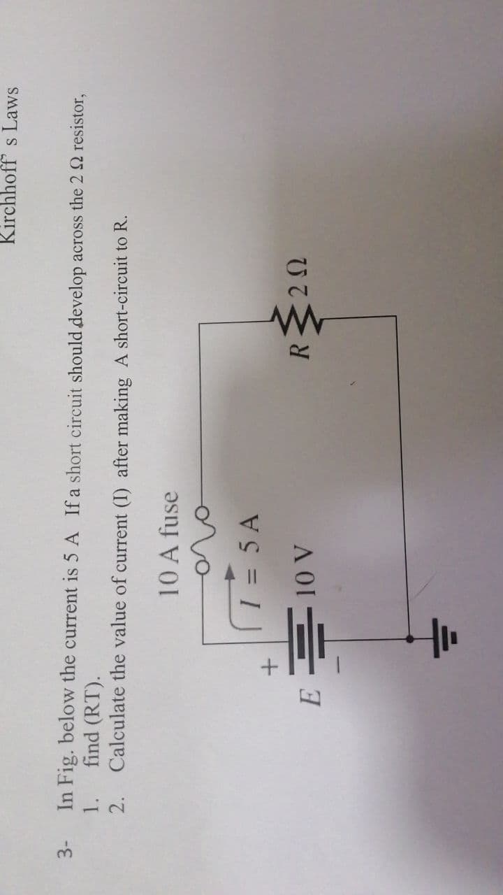 3-
Kirchhoff s Laws
In Fig. below the current is 5 A Ifa short circuit should develop across the 2 2 resistor,
find (RT).
Calculate the value of current (I) after making A short-circuit to R.
1.
2.
10 A fuse
ovo
T= 5 A
R<2N
A 01= 7
