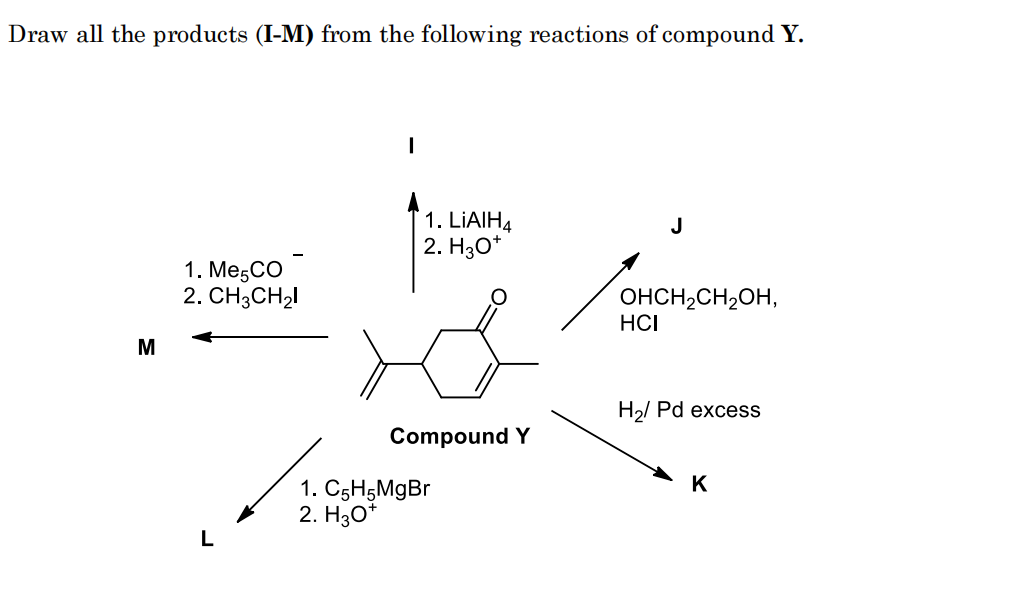 Draw all the products (I-M) from the following reactions of compound Y.
1. LIAIH4
2. H30*
J
1. MeşCO
2. СH3CH2!
OHCH,CH2OH,
HCI
H2/ Pd excess
Compound Y
K
1. C5H5MgBr
2. H30*
