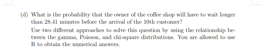 (d) What is the probability that the owner of the coffee shop will have to wait longer
than 28.41 minutes before the arrival of the 10th customer?
Use two different approaches to solve this question by using the relationship be-
tween the gamma, Poisson, and chi-square distributions. You are allowed to use
R to obtain the numerical answers.
