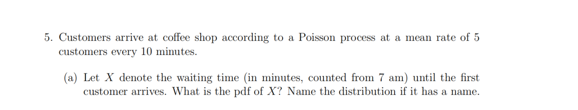 5. Customers arrive at coffee shop according to a Poisson process at a mean rate of 5
customers every 10 minutes.
(a) Let X denote the waiting time (in minutes, counted from 7 am) until the first
customer arrives. What is the pdf of X? Name the distribution if it has a name.
