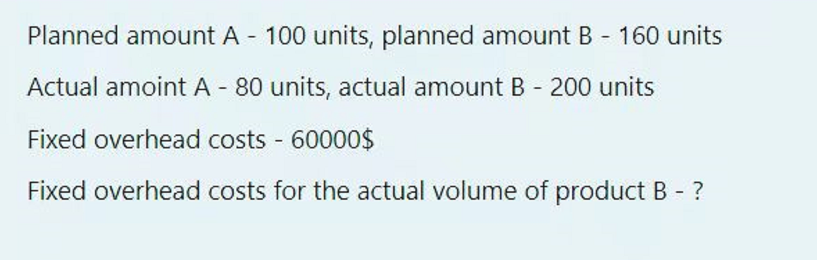Planned amount A - 100 units, planned amount B - 160 units
Actual amoint A - 80 units, actual amount B - 200 units
Fixed overhead costs 60000$
Fixed overhead costs for the actual volume of product B ?
