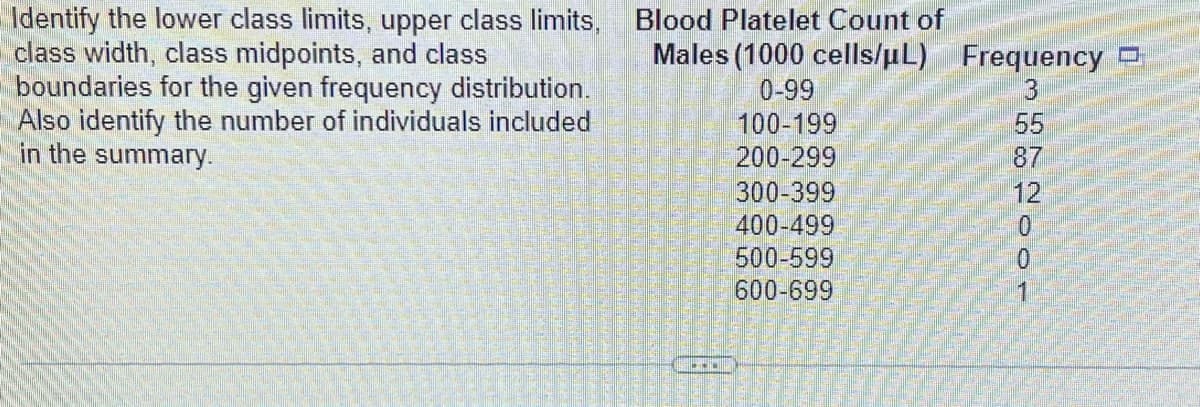 Identify the lower class limits, upper class limits,
class width, class midpoints, and class
boundaries for the given frequency distribution.
Also identify the number of individuals included
in the summary.
Blood Platelet Count of
Males (1000 cells/µL) Frequency
0-99
100-199
200-299
300-399
400-499
500-599
600-699
100N88 E
55
87
12