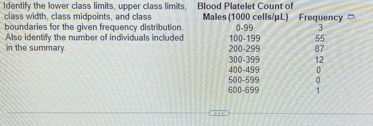 Identify the lower class limits, upper class limits,
class width, class midpoints, and class
boundaries for the given frequency distribution.
Also identify the number of individuals included
in the summary.
Blood Platelet Count of
Males (1000 cells/µL) Frequency
3
0-99
100-199
200-299
300-399
400-499
500-599
600-699
65
200-