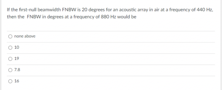 If the first-null beamwidth FNBW is 20 degrees for an acoustic array in air at a frequency of 440 Hz,
then the FNBW in degrees at a frequency of 880 Hz would be
none above
10
19
O 7.8
O 16
