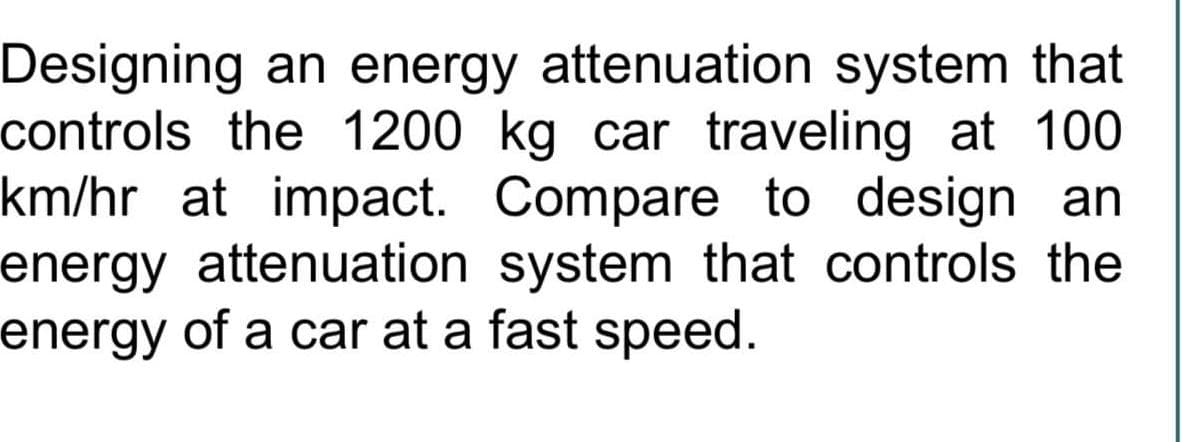 Designing an energy attenuation system that
controls the 1200 kg car traveling at 100
km/hr at impact. Compare to design an
energy attenuation system that controls the
energy of a car at a fast speed.
