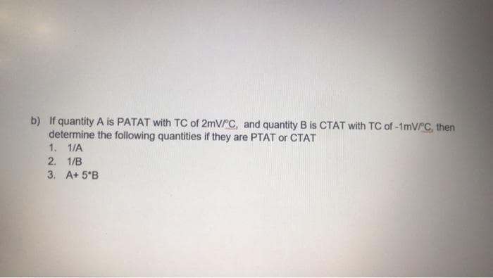 b) If quantity A is PATAT with TC of 2mV/C, and quantity B is CTAT with TC of -1mVrC, then
determine the following quantities if they are PTAT or CTAT
1. 1/A
2. 1/B
3. A+ 5°B
