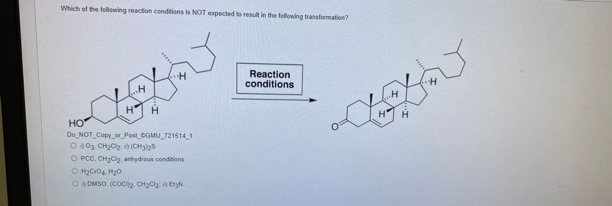 Which of the following reaction conditions is NOT expected to result in the following transformation?
Reaction
conditions
H.
HO
Do NOT_Copy_or_Post_©GMU_721514 1
O ) 03. CH2CI2; i) (CH3)2S
O PCC, CH2CI2, anhydrous conditions
O H2CrO4. H20
O ) DMSO, (COCI)2, CH2CI2; i) Et3N
