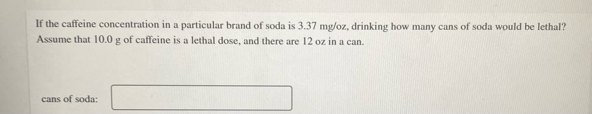 If the caffeine concentration in a particular brand of soda is 3.37 mg/oz, drinking how many cans of soda would be lethal?
Assume that 10.0 g of caffeine is a lethal dose, and there are 12 oz in a can.
cans of soda:
