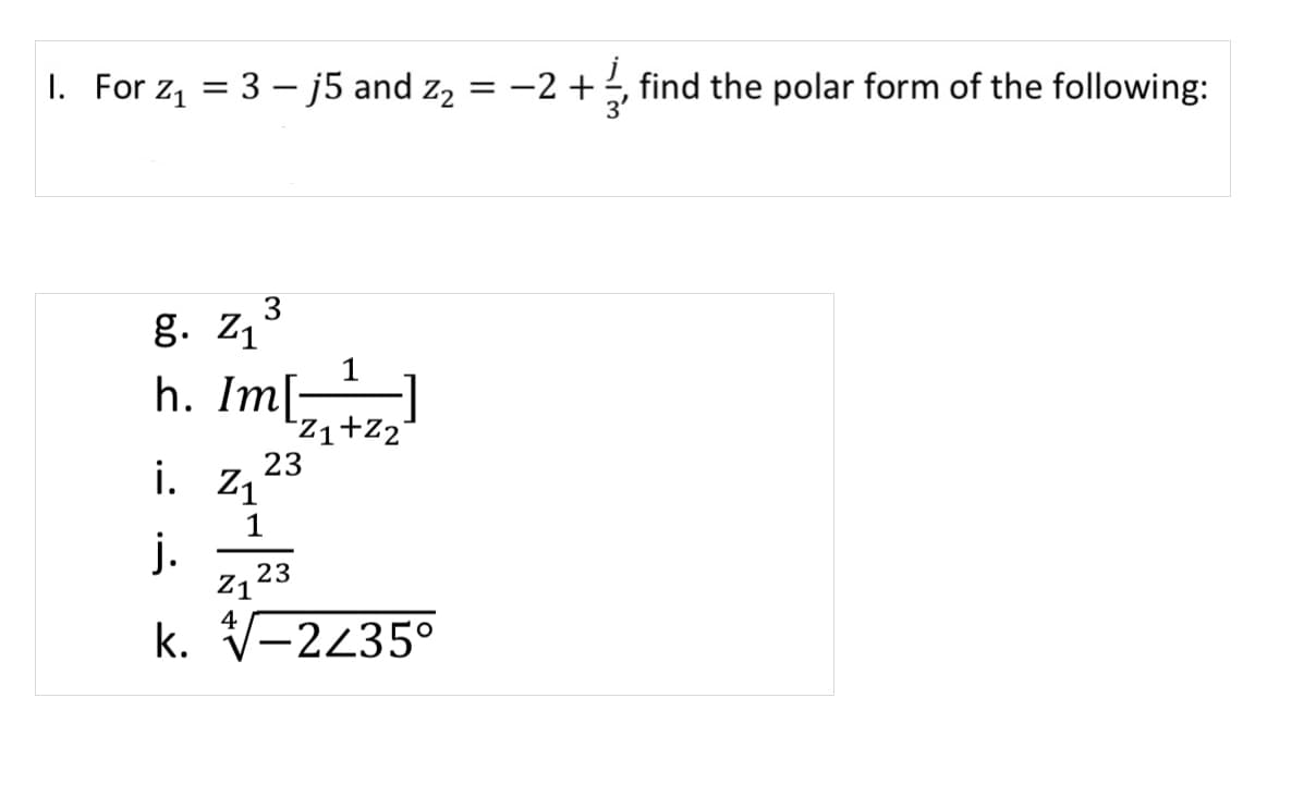 I. For z, = 3 – j5 and z2
-2 +
find the polar form of the following:
g. z,3
h. Im[
Zi+Z2°
23
i. Z1
1
j.
z,23
4
k. V-2235°
