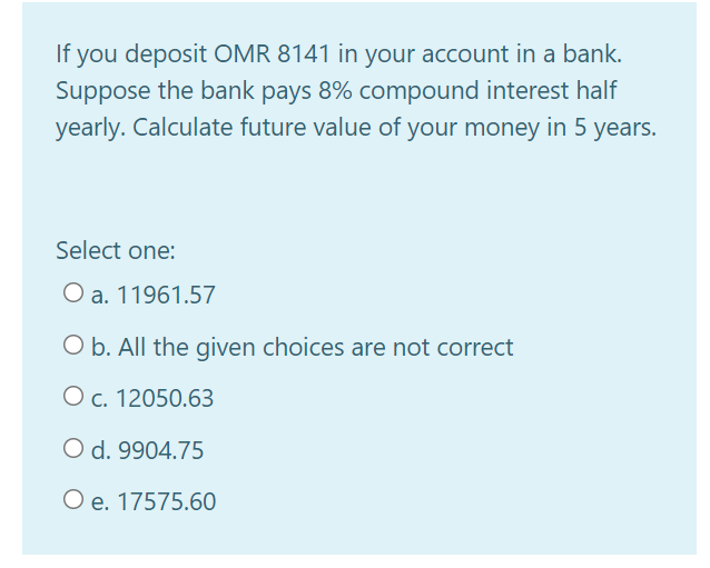 you deposit OMR 8141 in your account in a bank.
Suppose the bank pays 8% compound interest half
yearly. Calculate future value of your money
If
in 5
years.
Select one:
O a. 11961.57
O b. All the given choices are not correct
O c. 12050.63
O d. 9904.75
O e. 17575.60
