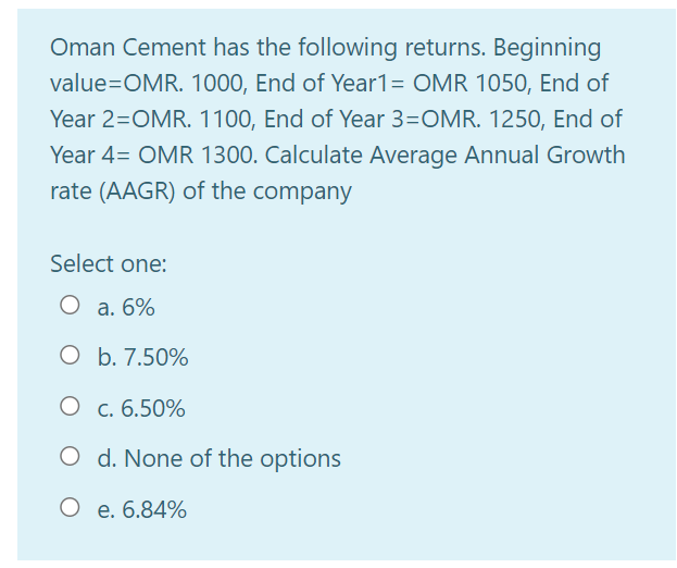 Oman Cement has the following returns. Beginning
value=OMR. 1000, End of Year1= OMR 1050, End of
Year 2=OMR. 1100, End of Year 3=OMR. 1250, End of
Year 4= OMR 1300. Calculate Average Annual Growth
rate (AAGR) of the company
Select one:
O a. 6%
O b. 7.50%
O c. 6.50%
O d. None of the options
O e. 6.84%
