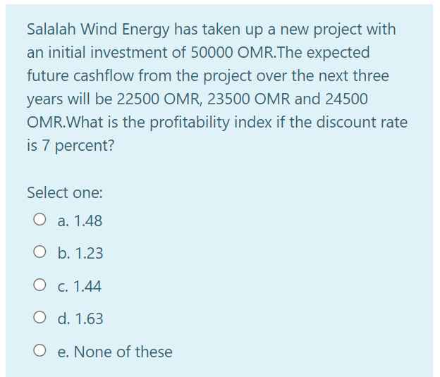 Salalah Wind Energy has taken up a new project with
an initial investment of 50000 OMR.The expected
future cashflow from the project over the next three
years will be 22500 OMR, 23500 OMR and 24500
OMR.What is the profitability index if the discount rate
is 7 percent?
Select one:
O a. 1.48
O b. 1.23
O c. 1.44
O d. 1.63
O e. None of these
