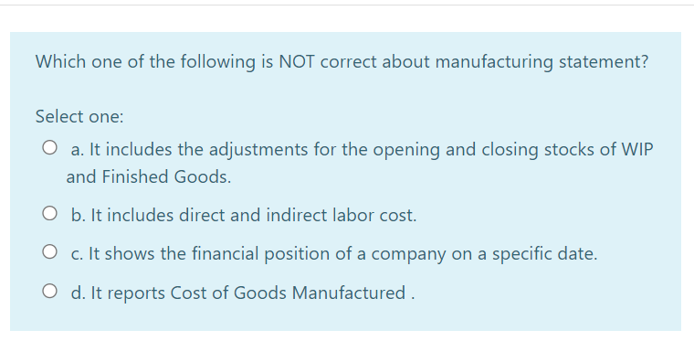 Which one of the following is NOT correct about manufacturing statement?
Select one:
O a. It includes the adjustments for the opening and closing stocks of WIP
and Finished Goods.
O b. It includes direct and indirect labor cost.
O c. It shows the financial position of a company on a specific date.
O d. It reports Cost of Goods Manufactured.
