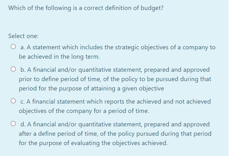 Which of the following is a correct definition of budget?
Select one:
O a. A statement which includes the strategic objectives of a company to
be achieved in the long term.
O b. A financial and/or quantitative statement, prepared and approved
prior to define period of time, of the policy to be pursued during that
period for the purpose of attaining a given objective
O c. A financial statement which reports the achieved and not achieved
objectives of the company for a period of time.
O d. A financial and/or quantitative statement, prepared and approved
after a define period of time, of the policy pursued during that period
for the purpose of evaluating the objectives achieved.
