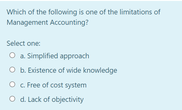 Which of the following is one of the limitations of
Management Accounting?
Select one:
O a. Simplified approach
O b. Existence of wide knowledge
O c. Free of cost system
O d. Lack of objectivity
