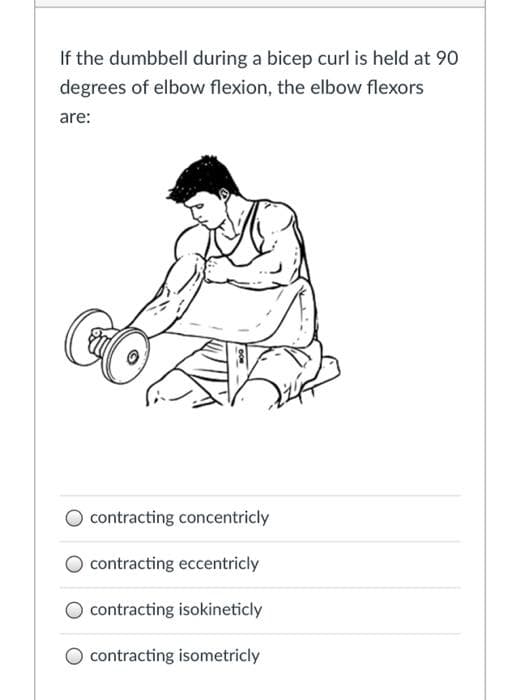 If the dumbbell during a bicep curl is held at 90
degrees of elbow flexion, the elbow flexors
are:
O contracting concentricly
contracting eccentricly
O contracting isokineticly
O contracting isometricly
