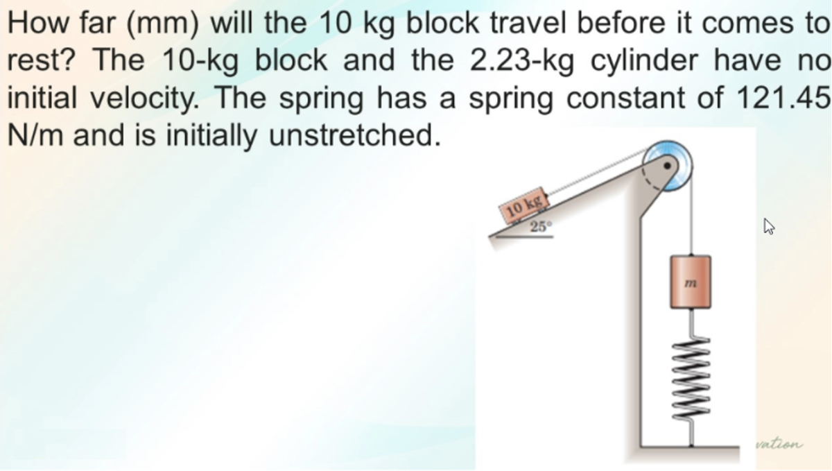 How far (mm) will the 10 kg block travel before it comes to
rest? The 10-kg block and the 2.23-kg cylinder have no
initial velocity. The spring has a spring constant of 121.45
N/m and is initially unstretched.
10 kg
25
vation
