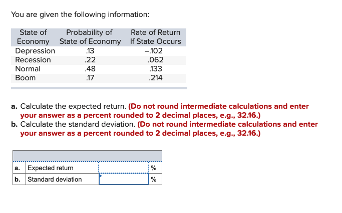 You are given the following information:
State of
Probability of
Rate of Return
Economy State of Economy If State Occurs
Depression
Recession
.13
-102
22
.062
Normal
.48
.133
Boom
.17
.214
a. Calculate the expected return. (Do not round intermediate calculations and enter
your answer as a percent rounded to 2 decimal places, e.g., 32.16.)
b. Calculate the standard deviation. (Do not round intermediate calculations and enter
your answer as a percent rounded to 2 decimal places, e.g., 32.16.)
a. Expected return
b. Standard deviation
%
%
