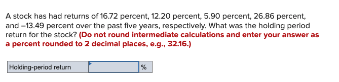 A stock has had returns of 16.72 percent, 12.20 percent, 5.90 percent, 26.86 percent,
and –13.49 percent over the past five years, respectively. What was the holding period
return for the stock? (Do not round intermediate calculations and enter your answer as
a percent rounded to 2 decimal places, e.g., 32.16.)
Holding-period return
%
