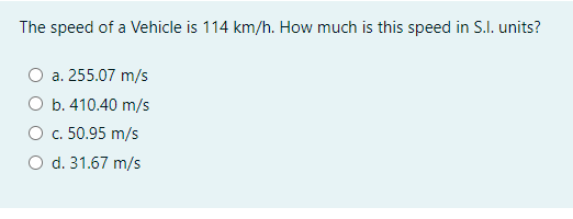 The speed of a Vehicle is 114 km/h. How much is this speed in S.I. units?
a. 255.07 m/s
O b. 410.40 m/s
O c. 50.95 m/s
O d. 31.67 m/s
