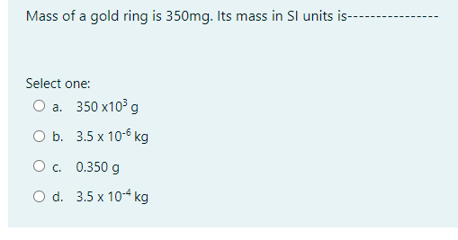 Mass of a gold ring is 350mg. Its mass in Sl units is--
Select one:
Оа. 350 х103 g
OБ. 3.5 х 10-6 кg
Ос. 0.350 g
O d. 3.5 x 104 kg
