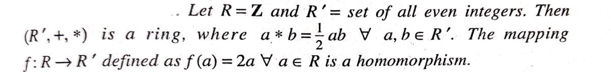 Let R=Z and R'= set of all even integers. Then
%3D
(R', +, *) is a ring, where a * b
f:R→R' defined as f (a)
=
ab V a, beR'. The mapping
%3D
= 2a Va e R is a homomorphism.
